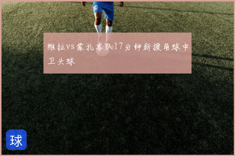 维拉vs蒙扎客队17分钟新援角球中卫头球